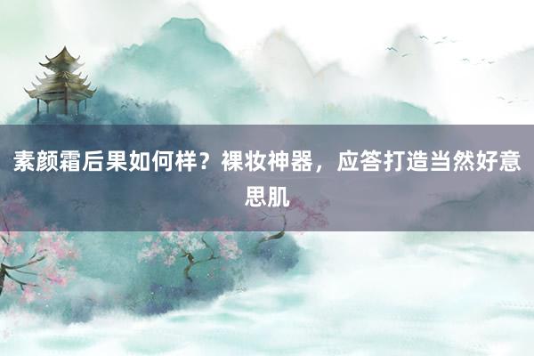 素颜霜后果如何样？裸妆神器，应答打造当然好意思肌
