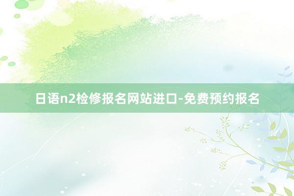 日语n2检修报名网站进口-免费预约报名
