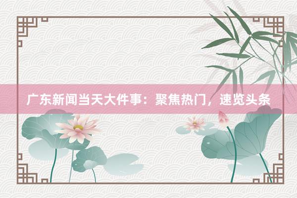 广东新闻当天大件事：聚焦热门，速览头条