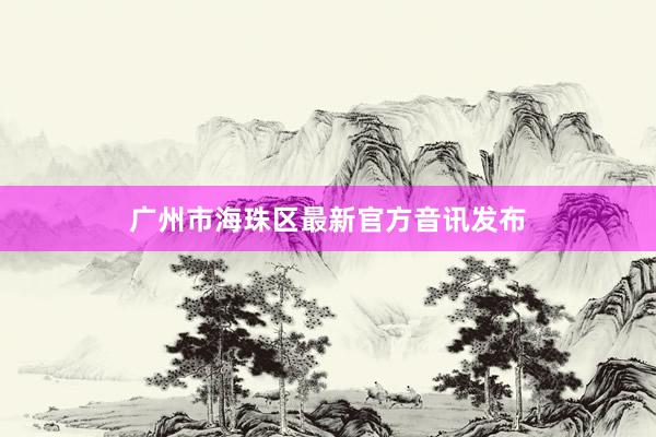 广州市海珠区最新官方音讯发布