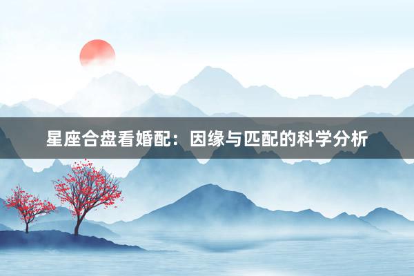 星座合盘看婚配：因缘与匹配的科学分析