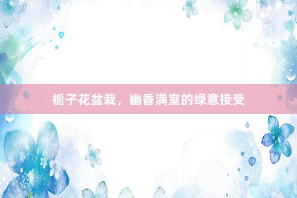 栀子花盆栽，幽香满室的绿意接受
