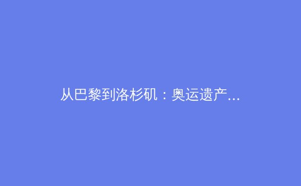 从巴黎到洛杉矶：奥运遗产的传承与职业体育的商业化博弈 - 4